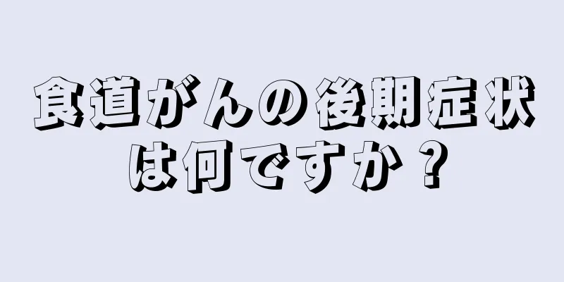 食道がんの後期症状は何ですか？