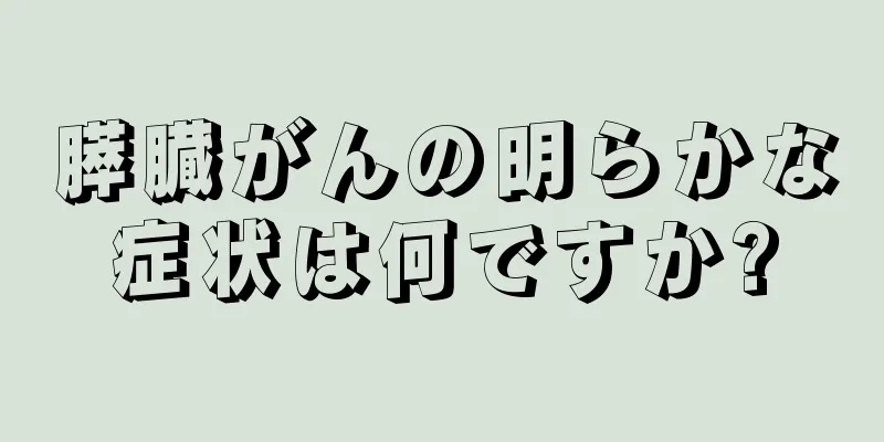 膵臓がんの明らかな症状は何ですか?