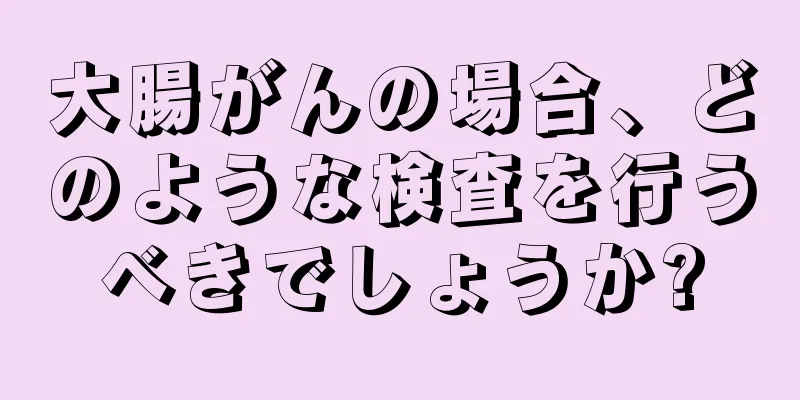 大腸がんの場合、どのような検査を行うべきでしょうか?