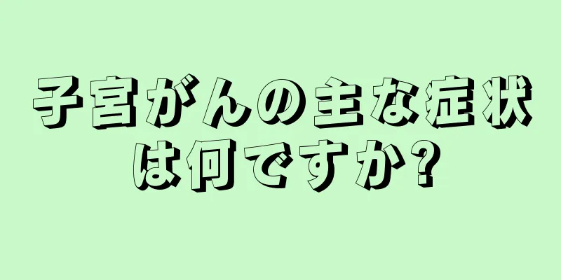 子宮がんの主な症状は何ですか?