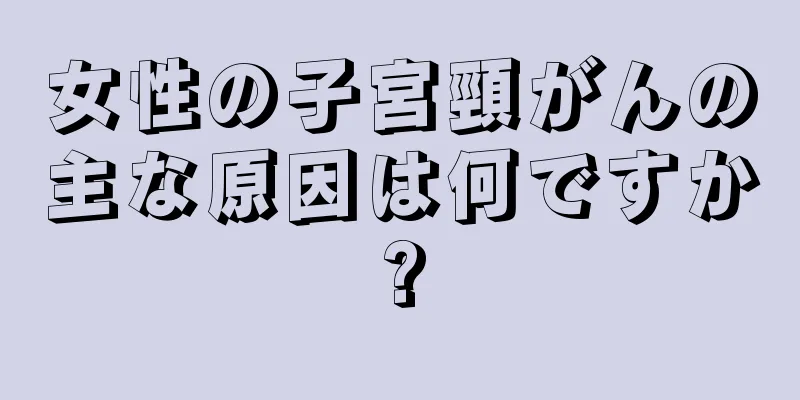 女性の子宮頸がんの主な原因は何ですか?