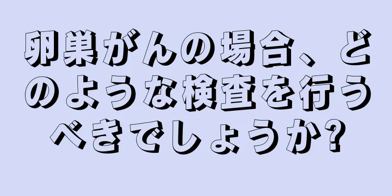卵巣がんの場合、どのような検査を行うべきでしょうか?