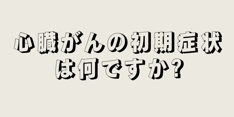 心臓がんの初期症状は何ですか?