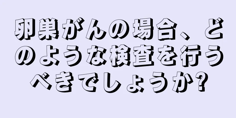 卵巣がんの場合、どのような検査を行うべきでしょうか?
