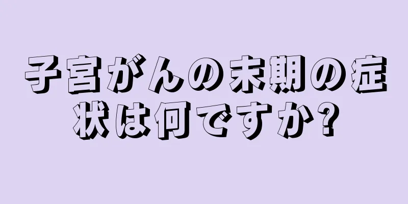 子宮がんの末期の症状は何ですか?