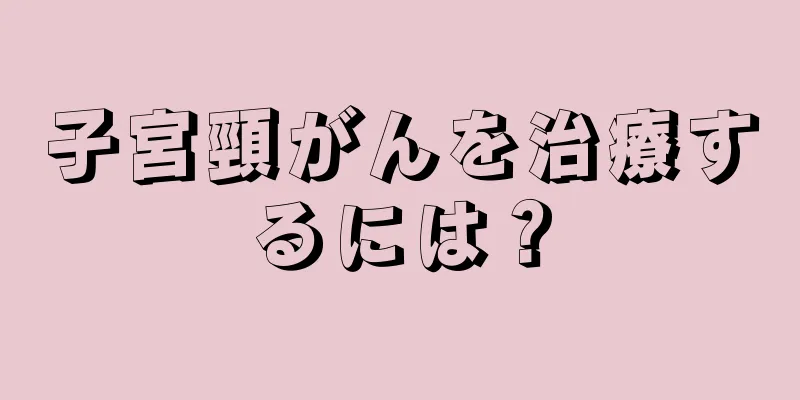 子宮頸がんを治療するには？