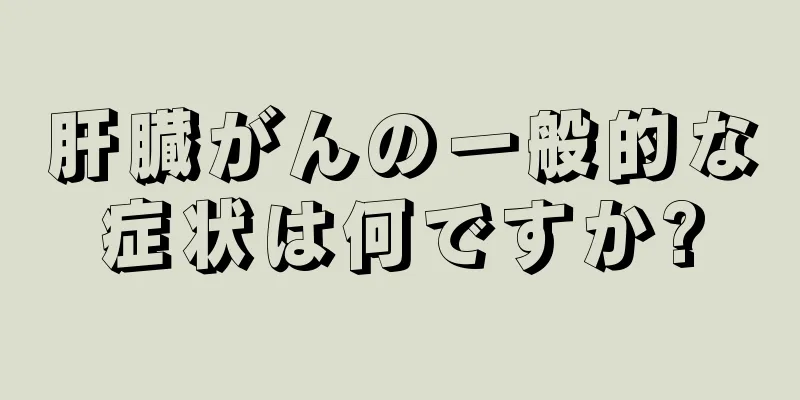 肝臓がんの一般的な症状は何ですか?