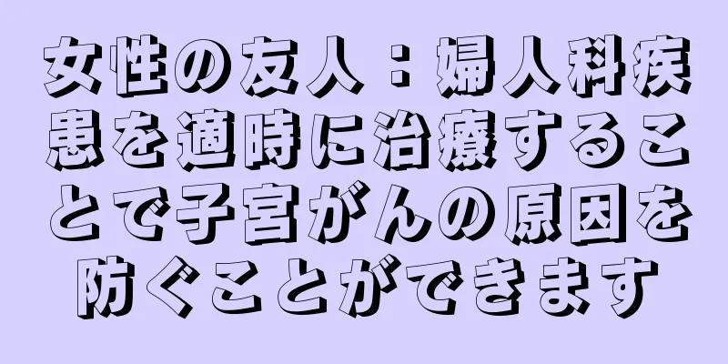 女性の友人：婦人科疾患を適時に治療することで子宮がんの原因を防ぐことができます