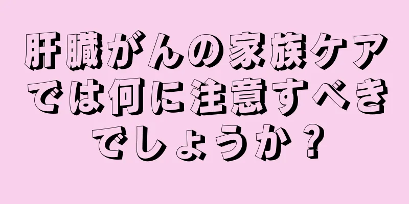 肝臓がんの家族ケアでは何に注意すべきでしょうか？