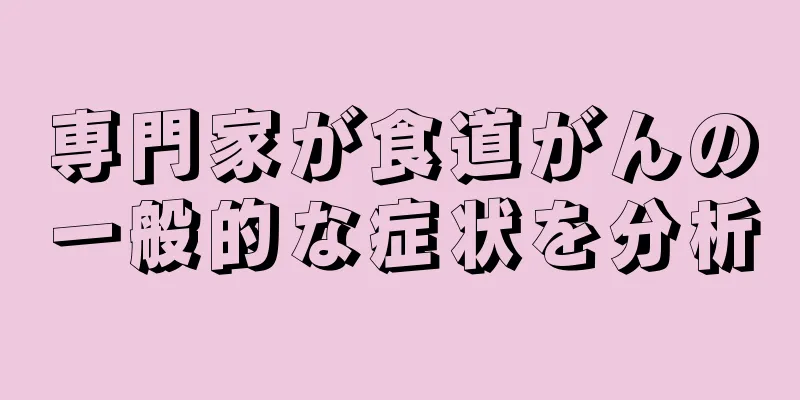 専門家が食道がんの一般的な症状を分析