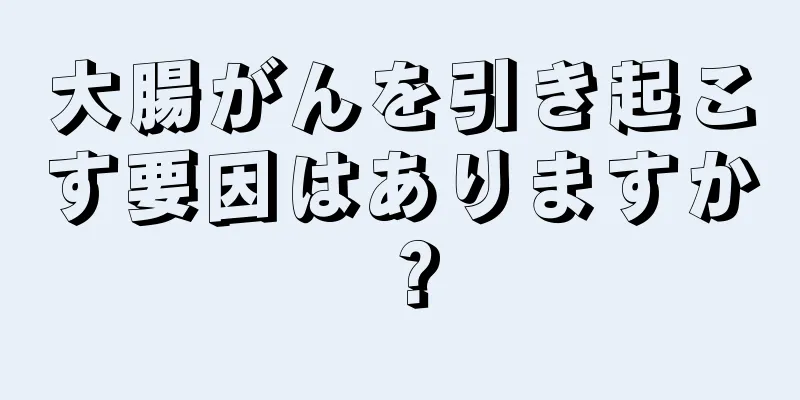 大腸がんを引き起こす要因はありますか？