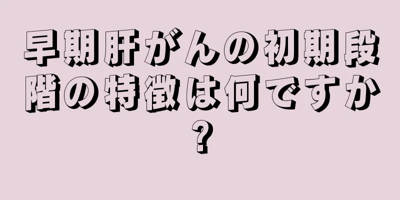 早期肝がんの初期段階の特徴は何ですか?