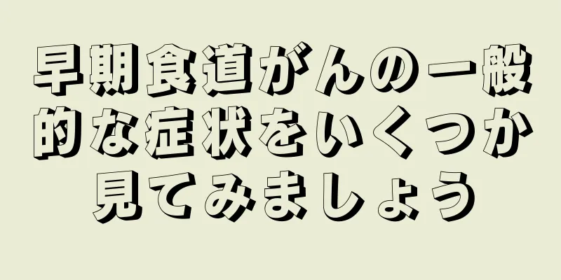 早期食道がんの一般的な症状をいくつか見てみましょう