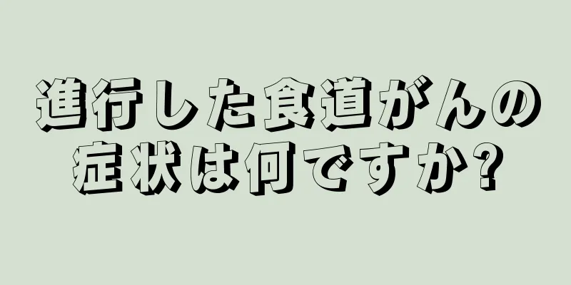 進行した食道がんの症状は何ですか?
