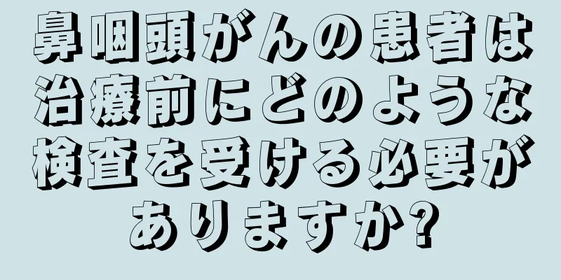鼻咽頭がんの患者は治療前にどのような検査を受ける必要がありますか?
