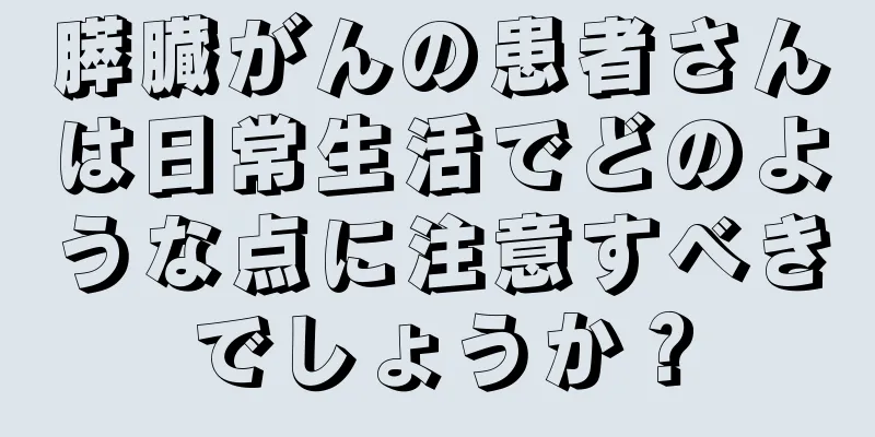 膵臓がんの患者さんは日常生活でどのような点に注意すべきでしょうか？