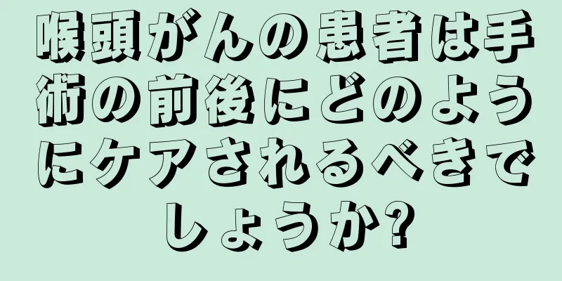 喉頭がんの患者は手術の前後にどのようにケアされるべきでしょうか?