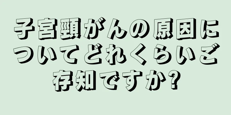 子宮頸がんの原因についてどれくらいご存知ですか?