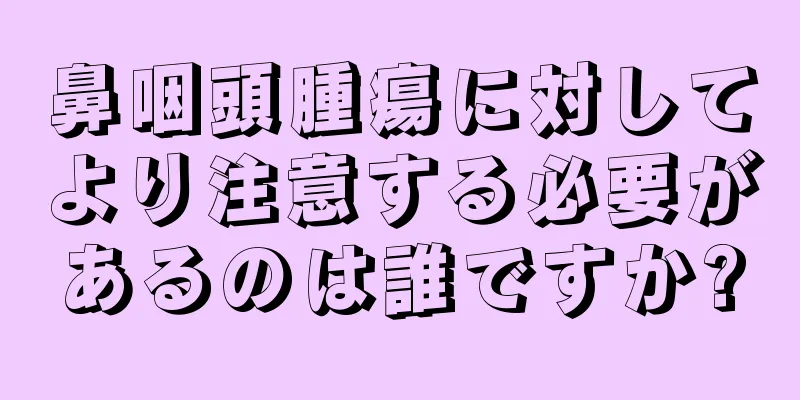 鼻咽頭腫瘍に対してより注意する必要があるのは誰ですか?