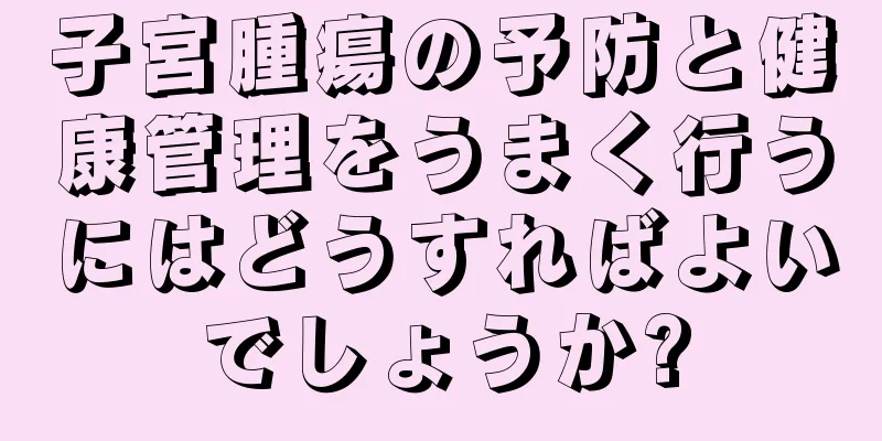 子宮腫瘍の予防と健康管理をうまく行うにはどうすればよいでしょうか?