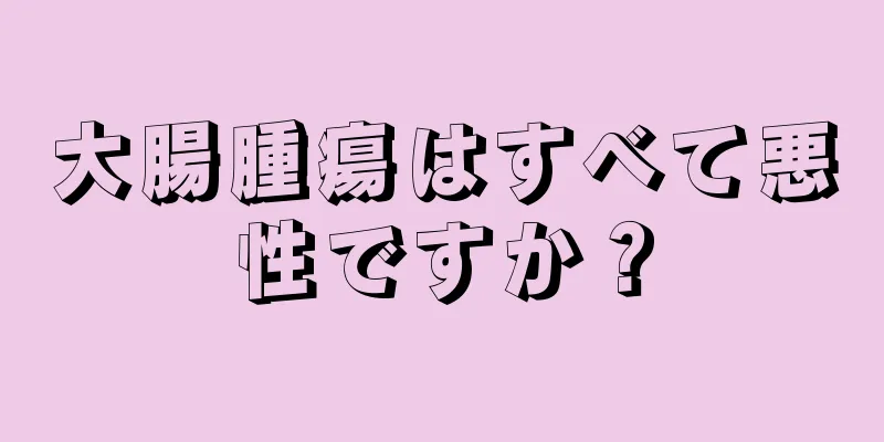 大腸腫瘍はすべて悪性ですか？
