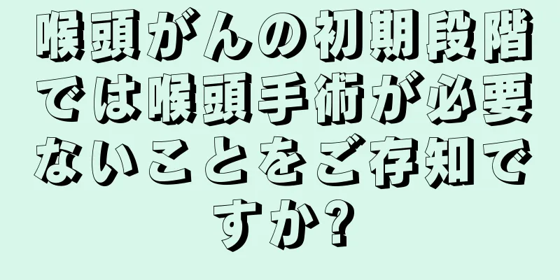 喉頭がんの初期段階では喉頭手術が必要ないことをご存知ですか?