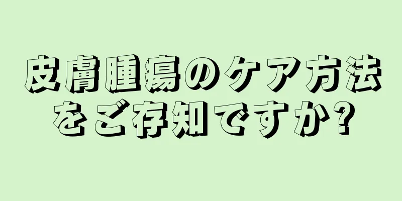 皮膚腫瘍のケア方法をご存知ですか?