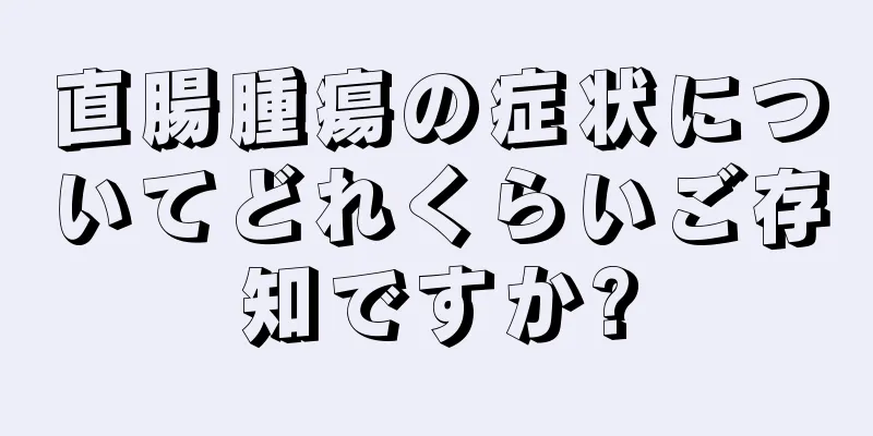 直腸腫瘍の症状についてどれくらいご存知ですか?
