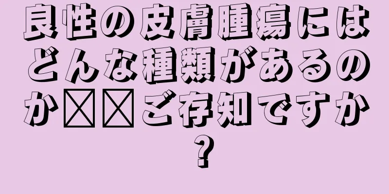 良性の皮膚腫瘍にはどんな種類があるのか​​ご存知ですか？