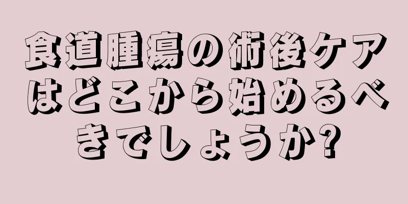 食道腫瘍の術後ケアはどこから始めるべきでしょうか?