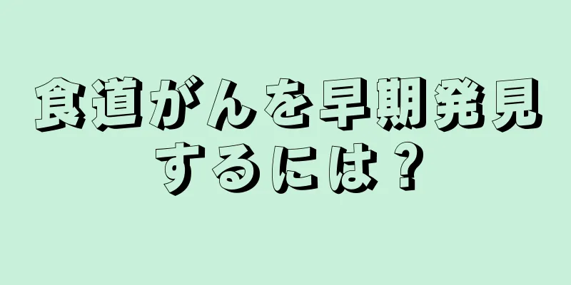 食道がんを早期発見するには？