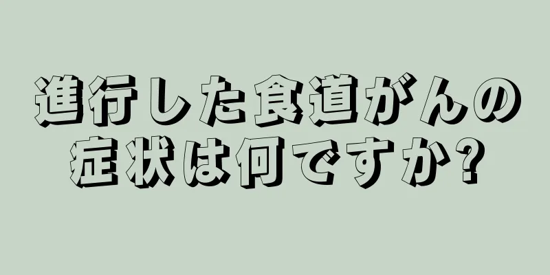 進行した食道がんの症状は何ですか?