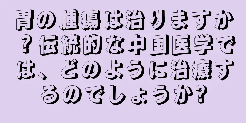 胃の腫瘍は治りますか？伝統的な中国医学では、どのように治療するのでしょうか?