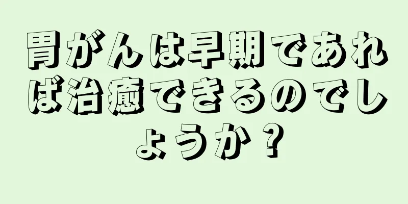 胃がんは早期であれば治癒できるのでしょうか？