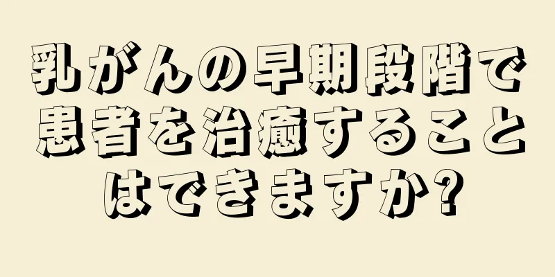 乳がんの早期段階で患者を治癒することはできますか?