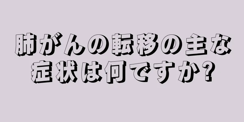肺がんの転移の主な症状は何ですか?
