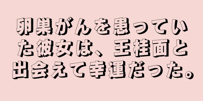 卵巣がんを患っていた彼女は、王桂面と出会えて幸運だった。