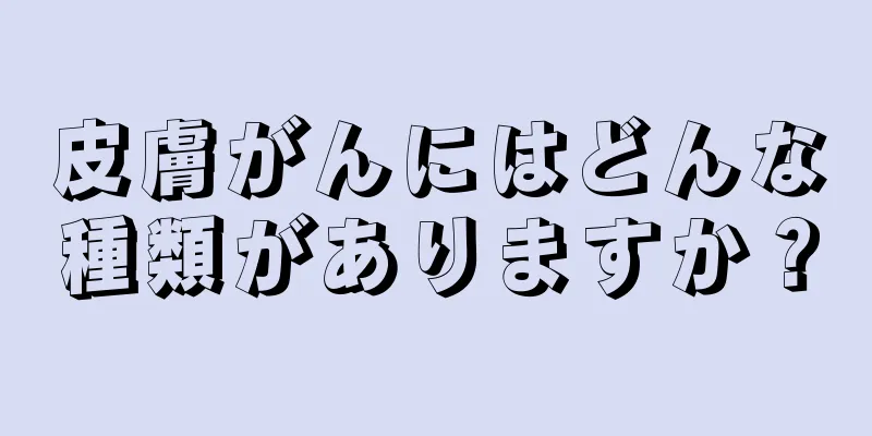 皮膚がんにはどんな種類がありますか？