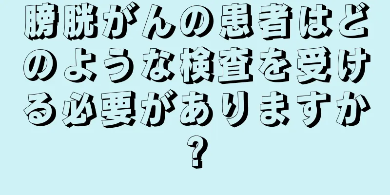 膀胱がんの患者はどのような検査を受ける必要がありますか?