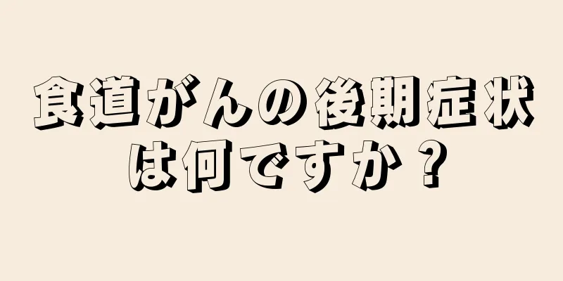 食道がんの後期症状は何ですか？