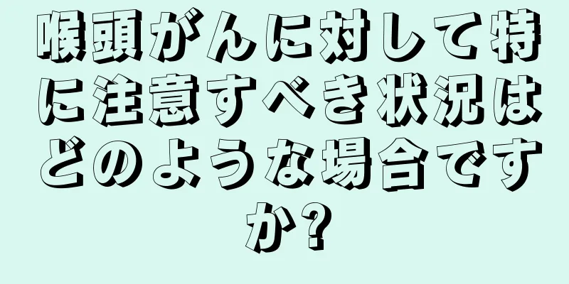喉頭がんに対して特に注意すべき状況はどのような場合ですか?