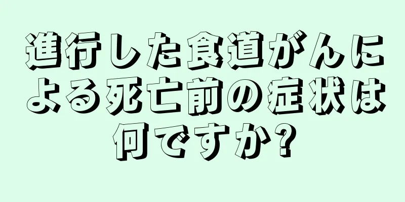 進行した食道がんによる死亡前の症状は何ですか?