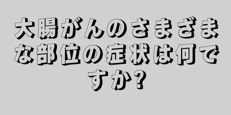 大腸がんのさまざまな部位の症状は何ですか?