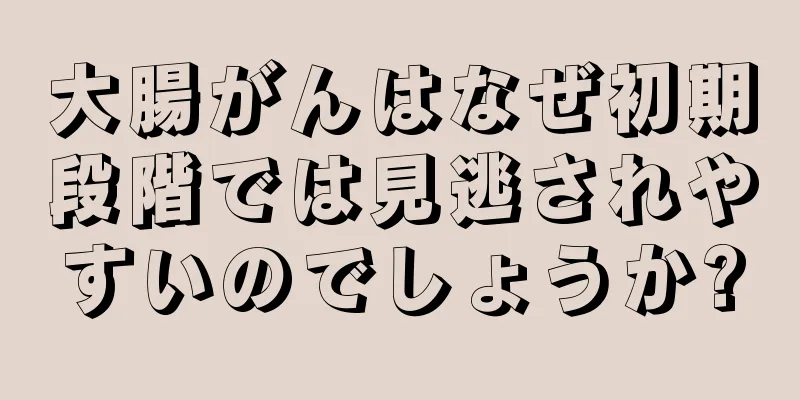 大腸がんはなぜ初期段階では見逃されやすいのでしょうか?