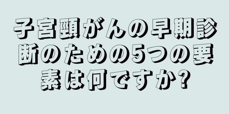 子宮頸がんの早期診断のための5つの要素は何ですか?
