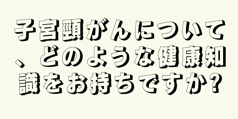 子宮頸がんについて、どのような健康知識をお持ちですか?
