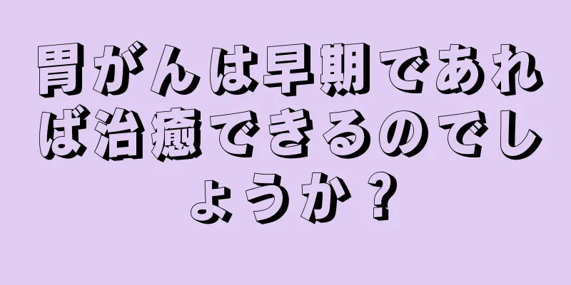 胃がんは早期であれば治癒できるのでしょうか？
