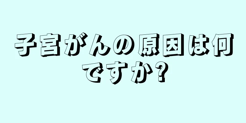 子宮がんの原因は何ですか?