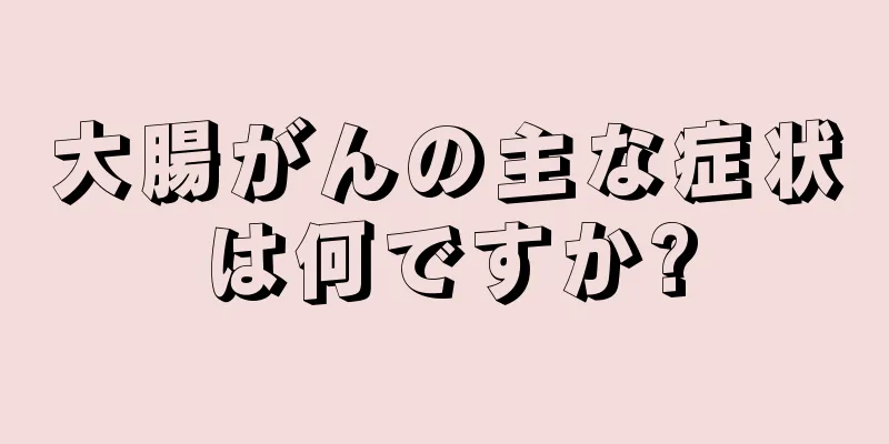 大腸がんの主な症状は何ですか?