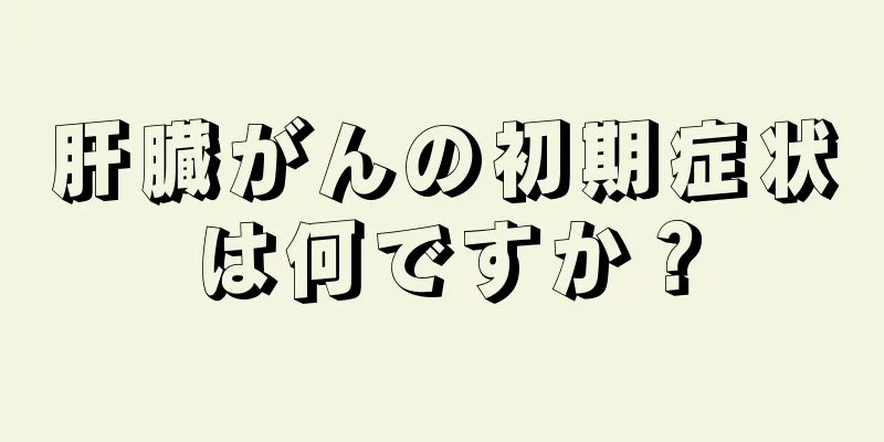 肝臓がんの初期症状は何ですか？